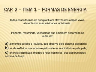 Todas essas formas de energia fluem através dos corpos vivos,
alimentando suas atividades individuais.
Portanto, resumindo, verificamos que o homem encarnado se
nutre de:
a) alimentos sólidos e líquidos, que absorve pelo sistema digestório;
b) ar atmosférico, que absorve pelo sistema respiratório e pela pele;
c) energias espirituais (fluidos e raios cósmicos) que absorve pelos
centros de força.
CAP. 2 – ITEM 1 – FORMAS DE ENERGIA
 