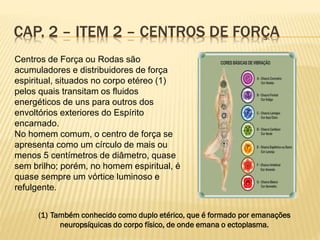 CAP. 2 – ITEM 2 – CENTROS DE FORÇA
Centros de Força ou Rodas são
acumuladores e distribuidores de força
espiritual, situados no corpo etéreo (1)
pelos quais transitam os fluidos
energéticos de uns para outros dos
envoltórios exteriores do Espírito
encarnado.
No homem comum, o centro de força se
apresenta como um círculo de mais ou
menos 5 centímetros de diâmetro, quase
sem brilho; porém, no homem espiritual, é
quase sempre um vórtice luminoso e
refulgente.
(1) Também conhecido como duplo etérico, que é formado por emanações
neuropsíquicas do corpo físico, de onde emana o ectoplasma.
 