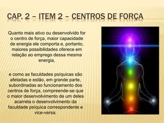 Quanto mais ativo ou desenvolvido for
o centro de força, maior capacidade
de energia ele comporta e, portanto,
maiores possibilidades oferece em
relação ao emprego dessa mesma
energia,
e como as faculdades psíquicas são
afetadas e estão, em grande parte,
subordinadas ao funcionamento dos
centros de força, compreende-se que
o maior desenvolvimento de um deles
acarreta o desenvolvimento da
faculdade psíquica correspondente e
vice-versa.
CAP. 2 – ITEM 2 – CENTROS DE FORÇA
 