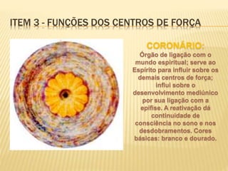 CORONÁRIO:
Órgão de ligação com o
mundo espiritual; serve ao
Espírito para influir sobre os
demais centros de força;
influi sobre o
desenvolvimento mediúnico
por sua ligação com a
epífise. A reativação dá
continuidade de
consciência no sono e nos
desdobramentos. Cores
básicas: branco e dourado.
ITEM 3 - FUNÇÕES DOS CENTROS DE FORÇA
 