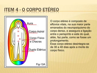 ITEM 4 - O CORPO ETÉREO
O corpo etéreo é composto de
eflúvios vitais, na sua maior parte
emanados do neuropsiquismo do
corpo denso, e assegura a ligação
entre o perispírito e este do qual,
aliás, faz parte, como se fosse um
prolongamento.
Esse corpo etéreo desintegra-se
de 30 a 40 dias após a morte do
corpo físico.
 