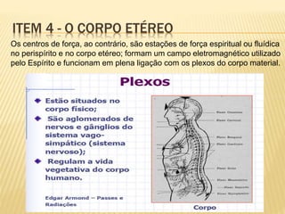 Os centros de força, ao contrário, são estações de força espiritual ou fluídica
no perispírito e no corpo etéreo; formam um campo eletromagnético utilizado
pelo Espírito e funcionam em plena ligação com os plexos do corpo material.
ITEM 4 - O CORPO ETÉREO
 