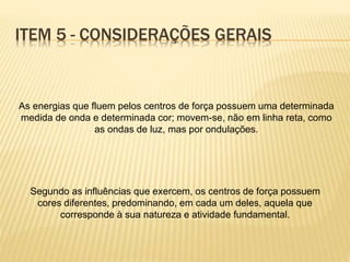 ITEM 5 - CONSIDERAÇÕES GERAIS
As energias que fluem pelos centros de força possuem uma determinada
medida de onda e determinada cor; movem-se, não em linha reta, como
as ondas de luz, mas por ondulações.
Segundo as influências que exercem, os centros de força possuem
cores diferentes, predominando, em cada um deles, aquela que
corresponde à sua natureza e atividade fundamental.
 