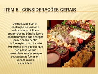 Alimentação sóbria,
abstenção de tóxicos e
outros fatores, influem
sobremodo no trânsito livre e
desembaraçado das energias
pelo binômio centro
de força-plexo; isto é muito
importante para aqueles que
dão passes e que
necessitam manter sempre
suas próprias forças em
perfeito ritmo e
capacidade.
ITEM 5 - CONSIDERAÇÕES GERAIS
 