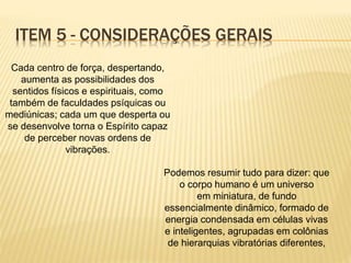 Cada centro de força, despertando,
aumenta as possibilidades dos
sentidos físicos e espirituais, como
também de faculdades psíquicas ou
mediúnicas; cada um que desperta ou
se desenvolve torna o Espírito capaz
de perceber novas ordens de
vibrações.
Podemos resumir tudo para dizer: que
o corpo humano é um universo
em miniatura, de fundo
essencialmente dinâmico, formado de
energia condensada em células vivas
e inteligentes, agrupadas em colônias
de hierarquias vibratórias diferentes,
ITEM 5 - CONSIDERAÇÕES GERAIS
 