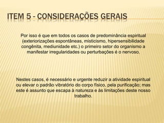 Por isso é que em todos os casos de predominância espiritual
(exteriorizações espontâneas, misticismo, hipersensibilidade
congênita, mediunidade etc.) o primeiro setor do organismo a
manifestar irregularidades ou perturbações é o nervoso,
Nestes casos, é necessário e urgente reduzir a atividade espiritual
ou elevar o padrão vibratório do corpo físico, pela purificação; mas
este é assunto que escapa à natureza e às limitações deste nosso
trabalho.
ITEM 5 - CONSIDERAÇÕES GERAIS
 