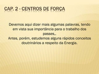 Devemos aqui dizer mais algumas palavras, tendo
em vista sua importância para o trabalho dos
passes,.
Antes, porém, estudemos alguns rápidos conceitos
doutrinários a respeito da Energia.
CAP. 2 - CENTROS DE FORÇA
 