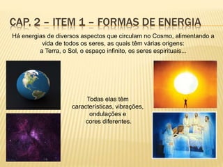 CAP. 2 – ITEM 1 – FORMAS DE ENERGIA
Há energias de diversos aspectos que circulam no Cosmo, alimentando a
vida de todos os seres, as quais têm várias origens:
a Terra, o Sol, o espaço infinito, os seres espirituais...
Todas elas têm
características, vibrações,
ondulações e
cores diferentes.
 