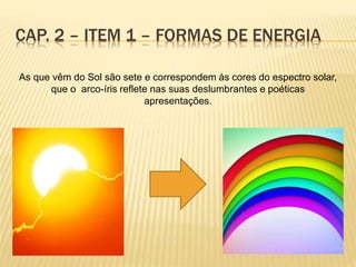 CAP. 2 – ITEM 1 – FORMAS DE ENERGIA
As que vêm do Sol são sete e correspondem às cores do espectro solar,
que o arco-íris reflete nas suas deslumbrantes e poéticas
apresentações.
 