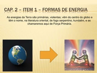 As energias da Terra são primárias, violentas; vêm do centro do globo e
têm o nome, na literatura oriental, de fogo serpentino, kundalini, e as
chamaremos aqui de Força Primária.
CAP. 2 – ITEM 1 – FORMAS DE ENERGIA
 