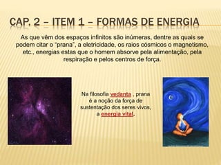 As que vêm dos espaços infinitos são inúmeras, dentre as quais se
podem citar o “prana”, a eletricidade, os raios cósmicos o magnetismo,
etc., energias estas que o homem absorve pela alimentação, pela
respiração e pelos centros de força.
CAP. 2 – ITEM 1 – FORMAS DE ENERGIA
Na filosofia vedanta , prana
é a noção da força de
sustentação dos seres vivos,
a energia vital.
 