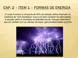 CAP. 2 – ITEM 1 – FORMAS DE ENERGIA
O corpo humano é composto de 64% de solução salina chamada na
medicina de "soro fisiológico" que é um bom condutor de eletricidade.
A solução salina é chamada na eletrotécnica de "solução eletrolítica"
que em contato com as células nervosas, gera bioeletricidade química
 