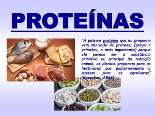 PROTEÍNAS
“A palavra proteína que eu proponho
vem derivada de proteos, (grego =
primeira, a mais importante) porque
ela parece ser a substância
primitiva ou principal da nutrição
animal, as plantas preparam para os
herbívoros que posteriormente a
passam para os carnívoros”
(Berzelius, 1838)
 