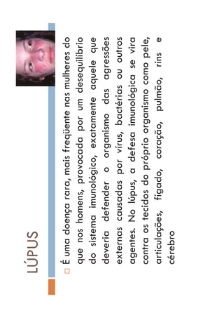 LÚPUS
…Éumadoençarara,maisfreqüentenasmulheresdo
quenoshomens,provocadaporumdesequilíbrio
dosistemaimunológico,exatamenteaqueleque
deveriadefenderoorganismodasagressões
externascausadasporvírus,bactériasououtros
agentes.Nolúpus,adefesaimunológicasevira
contraostecidosdopróprioorganismocomopele,
articulações,fígado,coração,pulmão,rinse
cérebro
 
