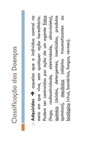 ClassificaçãodasDoenças
…AdquiridasÎaquelasqueoindivíduocontraino
meioemquevive,semqualqueraçãohereditária.
Podemsercontraídasporaçãodeumagentefísico
(fogo,radioatividade,eletricidade,ultravioleta),
químico(ácidos,detergentes,inseticidas,produtos
químicos),mecânico(objetostraumatizantesou
biológico(vírus,bactérias,fungos,vermes).
 