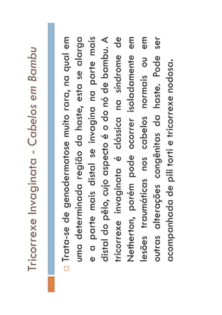 TricorrexeInvaginata-CabelosemBambu
…Trata-sedegenodermatosemuitorara,naqualem
umadeterminadaregiãodahaste,estasealarga
eapartemaisdistalseinvaginanapartemais
distaldopêlo,cujoaspectoéodonódebambu.A
tricorrexeinvaginataéclássicanasíndromede
Netherton,porémpodeocorrerisoladamenteem
lesõestraumáticasnoscabelosnormaisouem
outrasalteraçõescongênitasdahaste.Podeser
acompanhadadepilitortietricorrexenodosa.
 