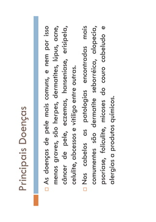 PrincipaisDoenças
…Asdoençasdepelemaiscomuns,enemporisso
menosgraves,sãoherpes,dermatites,lúpus,acne,
câncerdepele,eczemas,hanseníase,erisipela,
celulite,abcessosevitiligoentreoutras.
…Noscabelosaspatologiasencontradasmais
comumentessãodermatiteseborréica,alopecia,
psoríase,foliculite,micosesdocourocabeludoe
alergiasaprodutosquímicos.
 