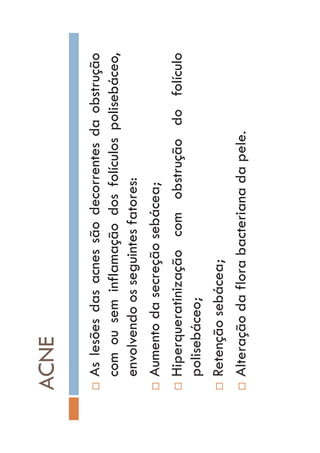 ACNE
…Aslesõesdasacnessãodecorrentesdaobstrução
comouseminflamaçãodosfolículospolisebáceo,
envolvendoosseguintesfatores:
…Aumentodasecreçãosebácea;
…Hiperqueratinizaçãocomobstruçãodofolículo
polisebáceo;
…Retençãosebácea;
…Alteraçãodaflorabacterianadapele.
 