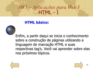 AW1 – Aplicações para Web I
HTML - I
10
HTML básico:
Enfim, a partir daqui se inicia o conhecimento
sobre a construção de páginas utilizando a
linguagem de marcação HTML e suas
respectivas tag’s. Você vai aprender sobre elas
nos próximos tópicos.
 