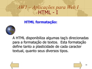 AW1 – Aplicações para Web I
HTML - I
18
HTML formatação:
A HTML disponibiliza algumas tag’s direcionadas
para a formatação de textos. Esta formatação
define tanto a plasticidade de cada caracter
textual, quanto seus diversos tipos.
 