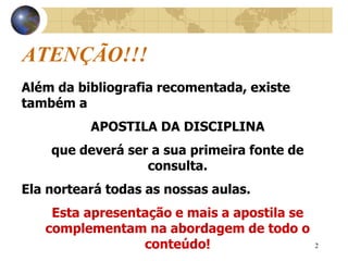 2
ATENÇÃO!!!
Além da bibliografia recomentada, existe
também a
APOSTILA DA DISCIPLINA
que deverá ser a sua primeira fonte de
consulta.
Ela norteará todas as nossas aulas.
Esta apresentação e mais a apostila se
complementam na abordagem de todo o
conteúdo!
 