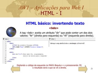 AW1 – Aplicações para Web I
HTML - I
21
Digitando o código da esquerda no MAX’s Beauty++ e pressionando F9,
o resultado será o que se vê a direita.
HTML básico: invertendo texto
<bdo>
A tag <bdo> aceita um atributo “dir” que pode conter um dos dois
valores: “ltr” (direita para esquerda) ou “rtl” (esquerda para direita).
 