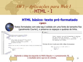 AW1 – Aplicações para Web I
HTML - I
23
Digitando o código da esquerda no MAX’s Beauty++ e pressionando F9,
o resultado será o que se vê a direita.
HTML básico: texto pré-formatado
<pre>
Textos formatados com esta tag é exibido em uma fonte de tamanho fixo
(geralmente Courier), e preserva os espaços e quebras de linha.
 
