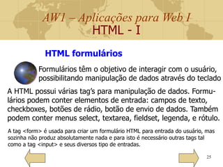 AW1 – Aplicações para Web I
HTML - I
25
HTML formulários
Formulários têm o objetivo de interagir com o usuário,
possibilitando manipulação de dados através do teclado
A HTML possui várias tag’s para manipulação de dados. Formu-
lários podem conter elementos de entrada: campos de texto,
checkboxes, botões de rádio, botão de envio de dados. Também
podem conter menus select, textarea, fieldset, legenda, e rótulo.
A tag <form> é usada para criar um formulário HTML para entrada do usuário, mas
sozinha não produz absolutamente nada e para isto é necessário outras tags tal
como a tag <input> e seus diversos tipo de entradas.
 