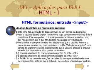 AW1 – Aplicações para Web I
HTML - I
27
HTML formulários: entrada <input>
1-Esta linha faz a entrada de dados através de um campo do tipo texto
2-Aqui o usuário deverá digitar uma senha cujo comprimento máximo é de 4
caracteres. Este campo tem o tipo de password e diferencia do tipo text,
por não permitir que o que for digitado não possa ser visualizado.
3-Nesta linha, o campo é do tipo file. Ele permite que o usuário informe o
nome de um arquivo ou, caso pressione o botão “Selecionar arquivo”, uma
janela do Explorer se abirá possibilitando que o usuário procure o arquivo
através dos dispositivos e/ou pastas do sistema.
4-É apenas uma linha de texto com uma quebra de linha <BR>
5-É apenas uma linha de texto com uma quebra de linha <BR>
6 e 7- São linhas que criam opções de caixa de texto para seleção de uma
ou mais opções. Note-se que a linha (6) deverá ficar marcada por padrão.
Análise das linhas do formulário anterior:
 