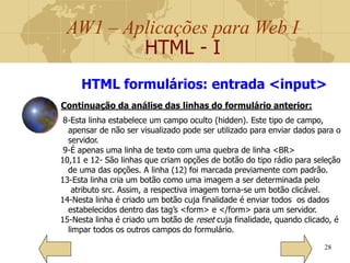 AW1 – Aplicações para Web I
HTML - I
28
8-Esta linha estabelece um campo oculto (hidden). Este tipo de campo,
apensar de não ser visualizado pode ser utilizado para enviar dados para o
servidor.
9-É apenas uma linha de texto com uma quebra de linha <BR>
10,11 e 12- São linhas que criam opções de botão do tipo rádio para seleção
de uma das opções. A linha (12) foi marcada previamente com padrão.
13-Esta linha cria um botão como uma imagem a ser determinada pelo
atributo src. Assim, a respectiva imagem torna-se um botão clicável.
14-Nesta linha é criado um botão cuja finalidade é enviar todos os dados
estabelecidos dentro das tag’s <form> e </form> para um servidor.
15-Nesta linha é criado um botão de reset cuja finalidade, quando clicado, é
limpar todos os outros campos do formulário.
HTML formulários: entrada <input>
Continuação da análise das linhas do formulário anterior:
 