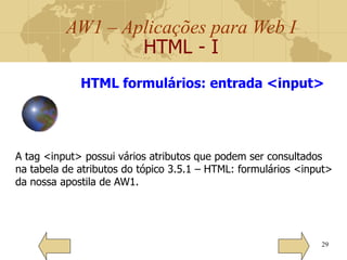 AW1 – Aplicações para Web I
HTML - I
29
HTML formulários: entrada <input>
A tag <input> possui vários atributos que podem ser consultados
na tabela de atributos do tópico 3.5.1 – HTML: formulários <input>
da nossa apostila de AW1.
 