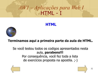 AW1 – Aplicações para Web I
HTML - I
32
Terminamos aqui a primeira parte da aula de HTML.
Se você testou todos os codigos apresentados nesta
aula, parabens!!!
Por consequência, você fez toda a lista
de exercícios proposta na apostila. ;-)
HTML
 