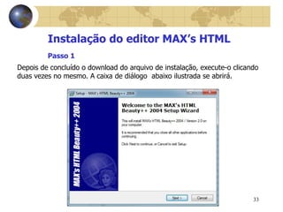 33
Instalação do editor MAX’s HTML
Depois de concluído o download do arquivo de instalação, execute-o clicando
duas vezes no mesmo. A caixa de diálogo abaixo ilustrada se abrirá.
Passo 1
 