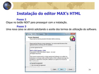 34
Instalação do editor MAX’s HTML
Clique no botão NEXT para prosseguir com a instalação.
Passo 2
Uma nova caixa se abrirá solicitando o aceite dos termos de utilização do software.
Passo 3
 