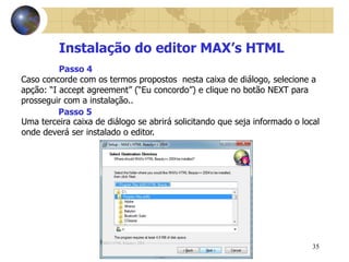 35
Instalação do editor MAX’s HTML
Caso concorde com os termos propostos nesta caixa de diálogo, selecione a
apção: “I accept agreement” (“Eu concordo”) e clique no botão NEXT para
prosseguir com a instalação..
Passo 4
Uma terceira caixa de diálogo se abrirá solicitando que seja informado o local
onde deverá ser instalado o editor.
Passo 5
 