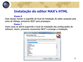 36
Instalação do editor MAX’s HTML
Caso deseje manter a sugestão de local da instalação do editor proposta pela
caixa de diálogo, pressione NEXT para prosseguir.
Passo 6
Outra caixa se abrirá sugerindo o local de instalação das configurações do
software. Assim, pressione novamente NEXT e prossiga a instalação.
Passo 7
 