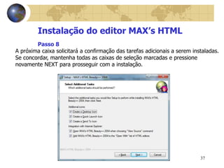 37
Instalação do editor MAX’s HTML
A próxima caixa solicitará a confirmação das tarefas adicionais a serem instaladas.
Se concordar, mantenha todas as caixas de seleção marcadas e pressione
novamente NEXT para prosseguir com a instalação.
Passo 8
 