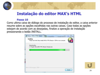 39
Instalação do editor MAX’s HTML
Como ultima caixa de diálogo do processo de instalação do editor, a caixa anterior
resume sobre as opções escolhidas nas outras caixas. Caso todas as opções
estejam de acordo com as desejadas, finalize a operação de instalação
pressionando o botão INSTALL.
Passo 10
 