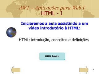 AW1 – Aplicações para Web I
HTML - I
5
Iniciaremos a aula assistindo a um
vídeo introdutório à HTML:
HTML: introdução, conceitos e definições
HTML Básico
 