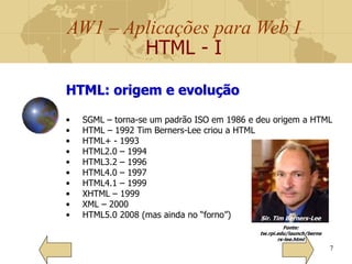 AW1 – Aplicações para Web I
HTML - I
7
HTML: origem e evolução
• SGML – torna-se um padrão ISO em 1986 e deu origem a HTML
• HTML – 1992 Tim Berners-Lee criou a HTML
• HTML+ - 1993
• HTML2.0 – 1994
• HTML3.2 – 1996
• HTML4.0 – 1997
• HTML4.1 – 1999
• XHTML – 1999
• XML – 2000
• HTML5.0 2008 (mas ainda no “forno”) Sir. Tim Berners-Lee
Fonte:
tw.rpi.edu/launch/berne
rs-lee.html
 