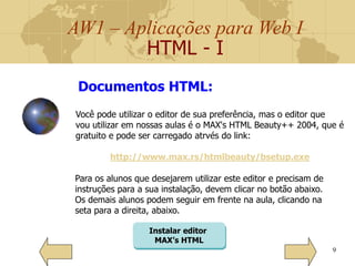 AW1 – Aplicações para Web I
HTML - I
9
Você pode utilizar o editor de sua preferência, mas o editor que
vou utilizar em nossas aulas é o MAX's HTML Beauty++ 2004, que é
gratuito e pode ser carregado atrvés do link:
http://www.max.rs/htmlbeauty/bsetup.exe
Documentos HTML:
Para os alunos que desejarem utilizar este editor e precisam de
instruções para a sua instalação, devem clicar no botão abaixo.
Os demais alunos podem seguir em frente na aula, clicando na
seta para a direita, abaixo.
Instalar editor
MAX’s HTML
 
