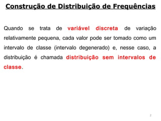 2
Quando se trata de variável discreta de variação
relativamente pequena, cada valor pode ser tomado como um
intervalo de classe (intervalo degenerado) e, nesse caso, a
distribuição é chamada distribuição sem intervalos de
classe.
Construção de Distribuição de FrequênciasConstrução de Distribuição de Frequências
 