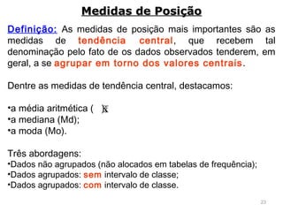 23
Definição: As medidas de posição mais importantes são as
medidas de tendência central, que recebem tal
denominação pelo fato de os dados observados tenderem, em
geral, a se agrupar em torno dos valores centrais.
Dentre as medidas de tendência central, destacamos:
•a média aritmética ( );
•a mediana (Md);
•a moda (Mo).
Três abordagens:
•Dados não agrupados (não alocados em tabelas de frequência);
•Dados agrupados: sem intervalo de classe;
•Dados agrupados: com intervalo de classe.
Medidas de PosiçãoMedidas de Posição
x
 