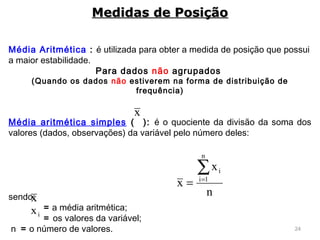 24
Média Aritmética : é utilizada para obter a medida de posição que possui
a maior estabilidade.
Para dados não agrupados
(Quando os dados não estiverem na forma de distribuição de
frequência)
Média aritmética simples ( ): é o quociente da divisão da soma dos
valores (dados, observações) da variável pelo número deles:
 
sendo:
= a média aritmética;
= os valores da variável;
n = o número de valores.
Medidas de PosiçãoMedidas de Posição
x
ix
n
x
x
n
1i
i∑=
=
x
 
