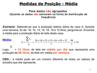 25
Para dados não agrupados
(Quando os dados não estiverem na forma de distribuição de
frequência)
Exemplo: Sabendo-se que a produção leiteira diária da vaca A, durante
uma semana, foi de: 10, 14, 13, 15, 16, 18 e 12 litros, pergunta-se: Encontre
a média para a produção diária de leite desta vaca.
 
Média:
 
Logo, = 14 litros de leite em média por dia que representa uma
produção de 98 litros de leite em média por semana.
 
OBS.: a média pode ser um número diferente de todos os valores da
amostra que ela representa.
Medidas de Posição - MédiaMedidas de Posição - Média
14
7
98
7
12.181615131410
n
x
x
n
1i
i
==
++++++
==
∑=
x
 