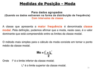 33
Para dados agrupados
(Quando os dados estiverem na forma de distribuição de frequência)
Com intervalos de classe
A classe que apresenta a maior frequência é denominada classe
modal. Pela definição, podemos afirmar que a moda, neste caso, é o valor
dominante que está compreendido entre os limites da classe modal.
O método mais simples para o cálculo da moda consiste em tomar o ponto
médio da classe modal.
Onde l* é o limite inferior da classe modal;
L* é o limite superior da classe modal.
Medidas de Posição - ModaMedidas de Posição - Moda
 