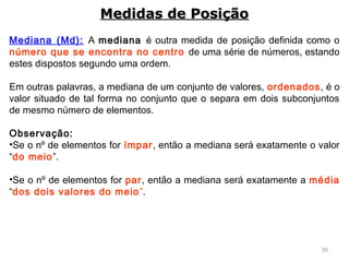 35
Mediana (Md): A mediana é outra medida de posição definida como o
número que se encontra no centro de uma série de números, estando
estes dispostos segundo uma ordem.
Em outras palavras, a mediana de um conjunto de valores, ordenados, é o
valor situado de tal forma no conjunto que o separa em dois subconjuntos
de mesmo número de elementos.
 
Observação:
•Se o nº de elementos for ímpar, então a mediana será exatamente o valor
“do meio”.
•Se o nº de elementos for par, então a mediana será exatamente a média
“dos dois valores do meio”.
Medidas de PosiçãoMedidas de Posição
 