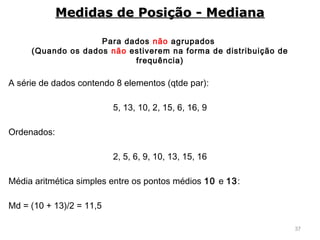 37
Para dados não agrupados
(Quando os dados não estiverem na forma de distribuição de
frequência)
A série de dados contendo 8 elementos (qtde par):
5, 13, 10, 2, 15, 6, 16, 9
Ordenados:
2, 5, 6, 9, 10, 13, 15, 16
Média aritmética simples entre os pontos médios 10 e 13:
Md = (10 + 13)/2 = 11,5
Medidas de Posição - MedianaMedidas de Posição - Mediana
 