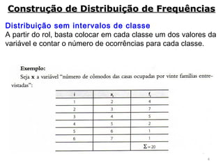 4
Distribuição sem intervalos de classe
A partir do rol, basta colocar em cada classe um dos valores da
variável e contar o número de ocorrências para cada classe.
Construção de Distribuição de FrequênciasConstrução de Distribuição de Frequências
 