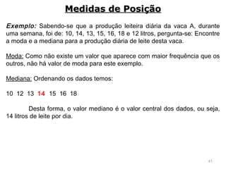 41
Exemplo: Sabendo-se que a produção leiteira diária da vaca A, durante
uma semana, foi de: 10, 14, 13, 15, 16, 18 e 12 litros, pergunta-se: Encontre
a moda e a mediana para a produção diária de leite desta vaca.
 
Moda: Como não existe um valor que aparece com maior frequência que os
outros, não há valor de moda para este exemplo.
 
Mediana: Ordenando os dados temos:
 
10 12 13 14 15 16 18
 
Desta forma, o valor mediano é o valor central dos dados, ou seja,
14 litros de leite por dia.
Medidas de PosiçãoMedidas de Posição
 